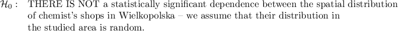 \begin{array}{cl}
\mathcal{H}_0: & \textrm{THERE IS NOT a statistically significant dependence between the spatial distribution}\\
&\textrm{of chemist's shops in Wielkopolska -- we assume that their distribution in }\\
&\textrm{the studied area is random}.\\
\end{array}