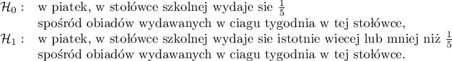 
$
\begin{array}{cl}
\mathcal{H}_0: & $w piątek, w stołówce szkolnej wydaje się $\frac{1}{5} \\
& $spośród obiadów wydawanych w ciągu tygodnia w tej stołówce,$\\
\mathcal{H}_1: & $w piatek, w stołówce szkolnej wydaje się istotnie więcej lub mniej niż $\frac{1}{5} \\
& $spośród obiadów wydawanych w ciągu tygodnia w tej stołówce.$
\end{array}
$
