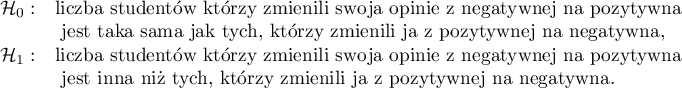 
$
\begin{array}{cl}
\mathcal{H}_0: & $liczba studentów którzy zmienili swoją opinię z negatywnej na pozytywną$\\
&$ jest taka sama jak tych, którzy zmienili ją z pozytywnej na negatywną,$\\
\mathcal{H}_1: & $liczba studentów którzy zmienili swoją opinię z negatywnej na pozytywną$\\
&$ jest inna niż tych, którzy zmienili ją z pozytywnej na negatywną.$
\end{array}
$
