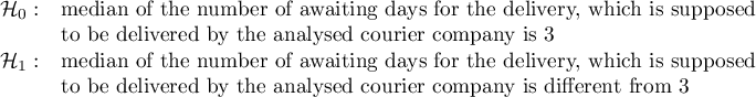 $\begin{array}{cl}
\mathcal{H}_0: & $median of the number of awaiting days for the delivery, which is supposed $\\
&$to be delivered by the analysed courier company is 3$\\
\mathcal{H}_1: & $median of the number of awaiting days for the delivery, which is supposed $ \\
&$to be delivered by the analysed courier company is different from 3$
\end{array}$