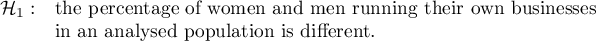 \begin{array}{cl}
\mathcal{H}_1: & \textrm{the percentage of women and men running their own businesses}\\
&\textrm{in an analysed population is different}.
\end{array}