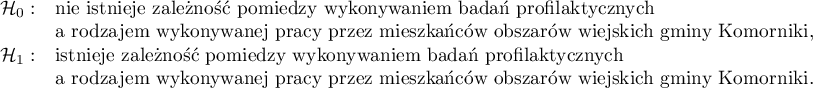 
$
\begin{array}{cl}
\mathcal{H}_0: & $nie istnieje zależność pomiędzy wykonywaniem badań profilaktycznych$\\
&$a rodzajem wykonywanej pracy przez mieszkańców obszarów wiejskich gminy Komorniki,$\\
\mathcal{H}_1: & $istnieje zależność pomiędzy wykonywaniem badań profilaktycznych$\\
&$a rodzajem wykonywanej pracy przez mieszkańców obszarów wiejskich gminy Komorniki.$
\end{array}
$
