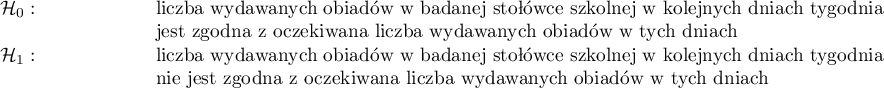 
\begin{array}{p{0.15\linewidth}   p{0.8\linewidth}}
$\mathcal{H}_0:$ & liczba wydawanych obiadów w badanej stołówce szkolnej w kolejnych dniach tygodnia jest zgodna z oczekiwaną liczbą wydawanych obiadów w tych dniach\\
$\mathcal{H}_1:$ & liczba wydawanych obiadów w badanej stołówce szkolnej w kolejnych dniach tygodnia nie jest zgodna z oczekiwaną liczbą wydawanych obiadów w tych dniach\\ 
\end{array}
