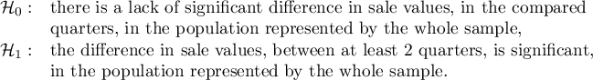$\begin{array}{cl}
\mathcal{H}_0: & $there is a lack of significant difference in sale values, in the compared $\\
& $quarters, in the population represented by the whole sample, $\\
\mathcal{H}_1: & $the difference in sale values, between at least 2 quarters, is significant,$\\
& $in the population represented by the whole sample.$
\end{array}$