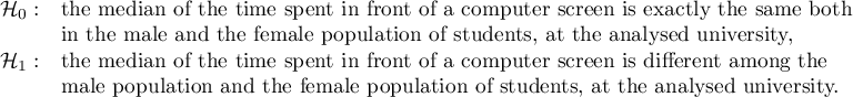 $\begin{array}{cl}
\mathcal{H}_0: & $the median of the time spent in front of a computer screen is exactly the same both$\\
& $in the male and the female population of students, at the analysed university,$\\
\mathcal{H}_1: & $the median of the time spent in front of a computer screen is different among the $\\
& $male  population and the female population of students, at the analysed university.$
\end{array}$