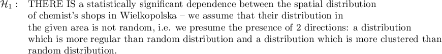 \begin{array}{cl}
\mathcal{H}_1: & \textrm{THERE IS a statistically significant dependence between the spatial distribution}\\
&\textrm{of chemist's shops in Wielkopolska -- we assume that their distribution in }\\
&\textrm{the given area is not random, i.e. we presume the presence of 2 directions: a distribution}\\
&\textrm{which is more regular than random distribution and a distribution which is more clustered than}\\
&\textrm{random distribution}.\\
\end{array}
