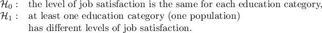 $\begin{array}{cl}
\mathcal{H}_0: & $the level of job satisfaction is the same for each education category,$\\
\mathcal{H}_1: & $at least one education category (one population)  $ \\
&$has different levels of job satisfaction.$
\end{array}$