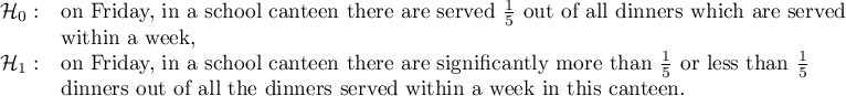 $\begin{array}{cl}
\mathcal{H}_0: & $on Friday, in a school canteen there are served $\frac{1}{5}$ out of all dinners which are served$ \\
& $within a week,$\\
\mathcal{H}_1: & $on Friday, in a school canteen there are significantly more than $\frac{1}{5}$ or less than $\frac{1}{5} \\
& $dinners out of all the dinners served within a week in this canteen.$
\end{array}$