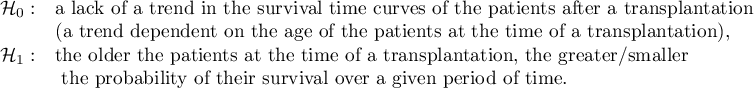 \begin{array}{ll}
\mathcal{H}_0: & $a lack of a trend in the survival time curves of the patients after a transplantation$\\
& $(a trend dependent on the age of the patients at the time of a transplantation),$\\
\mathcal{H}_1: & $the older the patients at the time of a transplantation, the greater/smaller$\\
& $ the probability of their survival over a given period of time.$\\
\end{array}