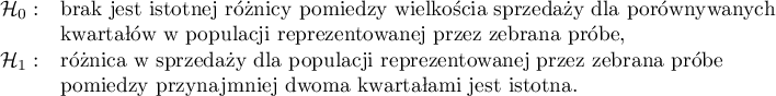 $
\begin{array}{cl}
\mathcal{H}_0: & $brak jest istotnej różnicy pomiędzy wielkością sprzedaży dla porównywanych $\\
& $kwartałów w populacji reprezentowanej przez zebraną próbę, $\\
\mathcal{H}_1: & $różnica w sprzedaży dla populacji reprezentowanej przez zebraną próbę $\\
& $pomiędzy przynajmniej dwoma kwartałami jest istotna.$
\end{array}
$