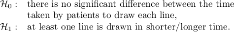 $\begin{array}{cl}
\mathcal{H}_0: & $there is no significant difference between the time  $\\
& $taken by patients to draw each line, $\\
\mathcal{H}_1: & $at least one line is drawn in shorter/longer time.$
\end{array}$