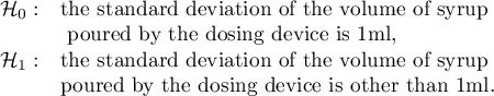 $\begin{array}{cl}
\mathcal{H}_0: & $the standard deviation of the volume of syrup$\\
&$ poured by the dosing device is 1ml,$\\
\mathcal{H}_1: & $the standard deviation of the volume of syrup$ \\
&$poured by the dosing device is other than 1ml.$
\end{array}$