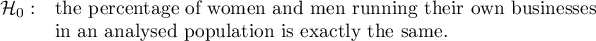 \begin{array}{cl}
\mathcal{H}_0: & \textrm{the percentage of women and men running their own businesses }\\
&\textrm{in an analysed population is exactly the same}.
\end{array}