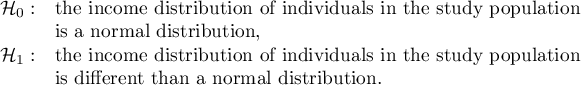 $\begin{array}{cl}
\mathcal{H}_0: & $the income distribution of individuals in the study population $\\
&$is a normal distribution,$\\
\mathcal{H}_1: & $the income distribution of individuals in the study population $ \\
&$is different than a normal distribution.$
\end{array}$