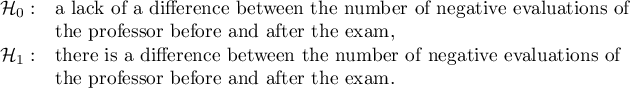 $\begin{array}{cl}
\mathcal{H}_0: & $a lack of a difference between the number of negative evaluations of $\\
&$the professor before and after the exam,$\\
\mathcal{H}_1: & $there is a difference between the number of negative evaluations of $\\
&$the professor before and after the exam.$\\
\end{array}$