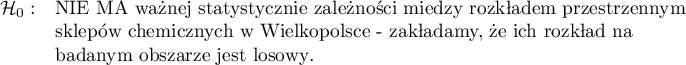 \begin{array}{cl}
\mathcal{H}_0: & \textrm{NIE MA ważnej statystycznie zależności między rozkładem przestrzennym}\\
&\textrm{sklepów chemicznych w Wielkopolsce - zakładamy, że ich rozkład na }\\
&\textrm{badanym obszarze jest losowy}.\\
\end{array}