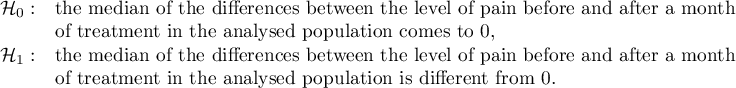 $\begin{array}{cl}
\mathcal{H}_0: & $the median of the differences between the level of pain before and after a month$\\
& $of treatment in the analysed population comes to 0,$\\
\mathcal{H}_1: & $the median of the differences between the level of pain before and after a month$\\
& $of treatment in the analysed population is different from 0.$
\end{array}$