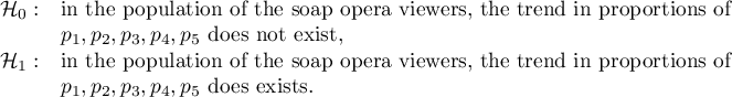 \begin{array}{cl}
\mathcal{H}_0: & $in the population of the soap opera viewers, the trend in proportions of $\\
& p_1, p_2, p_3, p_4, p_5 $ does not exist,$\\
\mathcal{H}_1: & $in the population of the soap opera viewers, the trend in proportions of $\\
& p_1, p_2, p_3, p_4, p_5 $ does exists.$\\
\end{array}