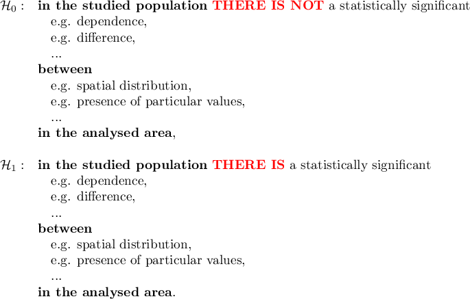 \begin{array}{cl}
\mathcal{H}_0: & \textrm{\textbf{in the studied population} \textcolor{red}{\textbf{THERE IS NOT}} a statistically significant}\\
&\textrm{\quad e.g. dependence},\\
&\textrm{\quad e.g. difference},\\
&\textrm{\quad ...}\\
&\textrm{\textbf{between}}\\
&\textrm{\quad e.g. spatial distribution},\\
&\textrm{\quad e.g. presence of particular values},\\
&\textrm{\quad ...}\\
&\textrm{\textbf{in the analysed area}},\\\\
\mathcal{H}_1: & \textrm{\textbf{in the studied population} \textcolor{red}{\textbf{THERE IS}} a statistically significant}\\
&\textrm{\quad e.g. dependence},\\
&\textrm{\quad e.g. difference},\\
&\textrm{\quad ...}\\
&\textrm{\textbf{between}}\\
&\textrm{\quad e.g. spatial distribution},\\
&\textrm{\quad e.g. presence of particular values},\\
&\textrm{\quad ...}\\
&\textrm{\textbf{in the analysed area}}.\\\\
\end{array}