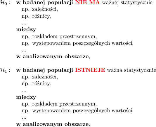 \begin{array}{cl}
\mathcal{H}_0: & \textrm{\textbf{w badanej populacji} \textcolor{red}{\textbf{NIE MA}} ważnej statystycznie}\\
&\textrm{\quad np. zależności},\\
&\textrm{\quad np. różnicy},\\
&\textrm{\quad ...}\\
&\textrm{\textbf{między}}\\
&\textrm{\quad np. rozkładem przestrzennym},\\
&\textrm{\quad np. występowaniem poszczególnych wartości},\\
&\textrm{\quad ...}\\
&\textrm{\textbf{w analizowanym obszarze}},\\\\
\mathcal{H}_1: & \textrm{\textbf{w badanej populacji} \textcolor{red}{\textbf{ISTNIEJE}} ważna statystycznie}\\
&\textrm{\quad np. zależności},\\
&\textrm{\quad np. różnicy},\\
&\textrm{\quad ...}\\
&\textrm{\textbf{między}}\\
&\textrm{\quad np. rozkładem przestrzennym},\\
&\textrm{\quad np. występowaniem poszczególnych wartości},\\
&\textrm{\quad ...}\\
&\textrm{\textbf{w analizowanym obszarze}}.\\\\
\end{array}