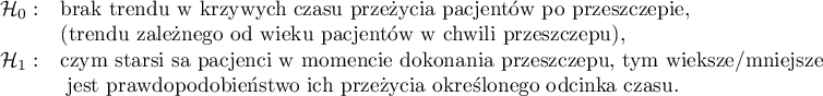 \begin{array}{ll}
\mathcal{H}_0: & $brak trendu w krzywych czasu przeżycia pacjentów po przeszczepie,$\\
& $(trendu zależnego od wieku pacjentów w chwili przeszczepu),$\\
\mathcal{H}_1: & $czym starsi są pacjenci w momencie dokonania przeszczepu, tym większe/mniejsze$\\
& $ jest prawdopodobieństwo ich przeżycia określonego odcinka czasu.$\\
\end{array}