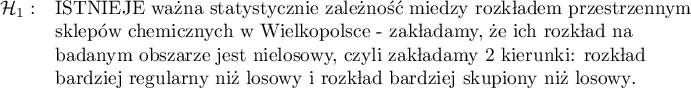 \begin{array}{cl}
\mathcal{H}_1: & \textrm{ISTNIEJE ważna statystycznie zależność między rozkładem przestrzennym}\\
&\textrm{sklepów chemicznych w Wielkopolsce - zakładamy, że ich rozkład na }\\
&\textrm{badanym obszarze jest nielosowy, czyli zakładamy 2 kierunki: rozkład}\\
&\textrm{bardziej regularny niż losowy i rozkład bardziej skupiony niż losowy}.\\
\end{array}