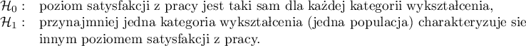 
$
\begin{array}{cl}
\mathcal{H}_0: & $poziom satysfakcji z pracy jest taki sam dla każdej kategorii wykształcenia,$\\
\mathcal{H}_1: & $przynajmniej jedna kategoria wykształcenia (jedna populacja) charakteryzuje się  $ \\
&$innym poziomem satysfakcji z pracy.$
\end{array}
$