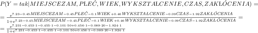 \begin{displaymath}
\begin{array}{l}
P(Y=tak|MIEJSCEZAM,PŁEĆ,WIEK,WYKSZTAŁCENIE,CZAS,ZAKŁÓCENIA)=\\[0.2cm]
=\frac{e^{7.23-0.45\textrm{\scriptsize \textit{MIEJSCEZAM}}-0.45\textrm{\scriptsize\textit{PŁEĆ}}-0.1\textrm{\scriptsize\textit{WIEK}}+0.46\textrm{\scriptsize\textit{WYKSZTAŁCENIE}}-0.09\textrm{\scriptsize\textit{CZAS}}-1.92\textrm{\scriptsize\textit{ZAKŁÓCENIA}}}}{1+e^{7.23-0.45\textrm{\scriptsize\textit{MIEJSCEZAM}}-0.45\textrm{\scriptsize\textit{PŁEĆ}}-0.1\textrm{\scriptsize\textit{WIEK}}+0.46\textrm{\scriptsize\textit{WYKSZTAŁCENIE}}-0.09\textrm{\scriptsize\textit{CZAS}}-1.92\textrm{\scriptsize\textit{ZAKŁÓCENIA}}}}=\\[0.2cm]
=\frac{e^{7.231-0.453\cdot1-0.455\cdot1-0.101\cdot50+0.456\cdot1-0.089\cdot20-1.924\cdot1}}{1+e^{7.231-0.453\cdot1-0.455\cdot1-0.101\cdot50+0.456\cdot1-0.089\cdot20-1.924\cdot1}}
\end{array}
\end{displaymath}