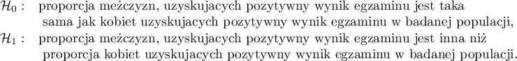 
$
\begin{array}{cl}
\mathcal{H}_0: & $proporcja mężczyzn, uzyskujących pozytywny wynik egzaminu jest taka$\\
&$ sama jak kobiet uzyskujących pozytywny wynik egzaminu w badanej populacji,$\\
\mathcal{H}_1: & $proporcja mężczyzn, uzyskujących pozytywny wynik egzaminu jest inna niż$\\
&$ proporcja kobiet uzyskujących pozytywny wynik egzaminu w badanej populacji.$
\end{array}
$
