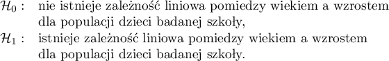 
$
\begin{array}{cl}
\mathcal{H}_0: & $nie istnieje zależność liniowa pomiędzy wiekiem a wzrostem$\\
&$dla populacji dzieci badanej szkoły,$\\
\mathcal{H}_1: & $istnieje zależność liniowa pomiędzy wiekiem a wzrostem$\\
&$dla populacji dzieci badanej szkoły.$
\end{array}
$
