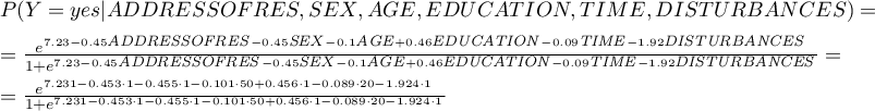 \begin{displaymath}
\begin{array}{l}
P(Y=yes|ADDRESSOFRES,SEX,AGE,EDUCATION,TIME,DISTURBANCES)=\\[0.2cm]
=\frac{e^{7.23-0.45\textrm{\scriptsize \textit{ADDRESSOFRES}}-0.45\textrm{\scriptsize\textit{SEX}}-0.1\textrm{\scriptsize\textit{AGE}}+0.46\textrm{\scriptsize\textit{EDUCATION}}-0.09\textrm{\scriptsize\textit{TIME}}-1.92\textrm{\scriptsize\textit{DISTURBANCES}}}}{1+e^{7.23-0.45\textrm{\scriptsize\textit{ADDRESSOFRES}}-0.45\textrm{\scriptsize\textit{SEX}}-0.1\textrm{\scriptsize\textit{AGE}}+0.46\textrm{\scriptsize\textit{EDUCATION}}-0.09\textrm{\scriptsize\textit{TIME}}-1.92\textrm{\scriptsize\textit{DISTURBANCES}}}}=\\[0.2cm]
=\frac{e^{7.231-0.453\cdot1-0.455\cdot1-0.101\cdot50+0.456\cdot1-0.089\cdot20-1.924\cdot1}}{1+e^{7.231-0.453\cdot1-0.455\cdot1-0.101\cdot50+0.456\cdot1-0.089\cdot20-1.924\cdot1}}
\end{array}
\end{displaymath}