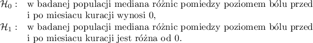 
$
\begin{array}{cl}
\mathcal{H}_0: & $w badanej populacji mediana różnic pomiędzy poziomem bólu przed $\\
& $i po miesiącu kuracji wynosi 0,$\\
\mathcal{H}_1: & $w badanej populacji mediana różnic pomiędzy poziomem bólu przed $\\
& $i po miesiącu kuracji jest różna od 0.$
\end{array}
$
